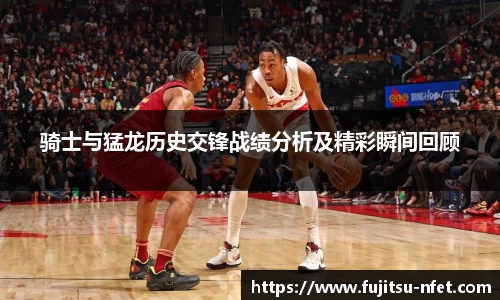 骑士与猛龙历史交锋战绩分析及精彩瞬间回顾